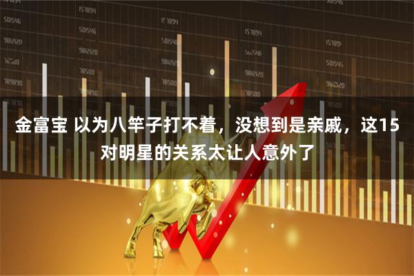 金富宝 以为八竿子打不着，没想到是亲戚，这15对明星的关系太让人意外了