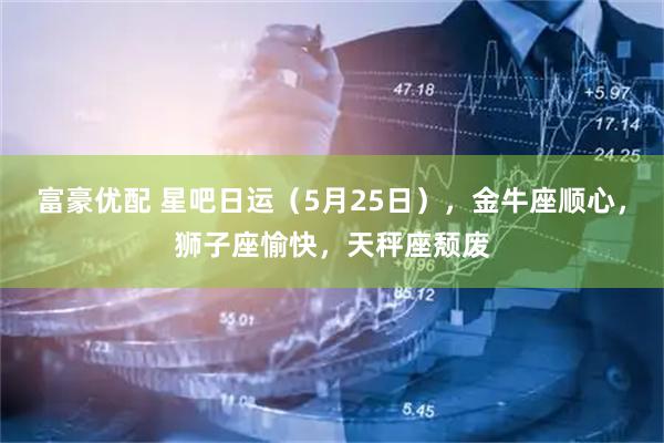 富豪优配 星吧日运（5月25日），金牛座顺心，狮子座愉快，天秤座颓废